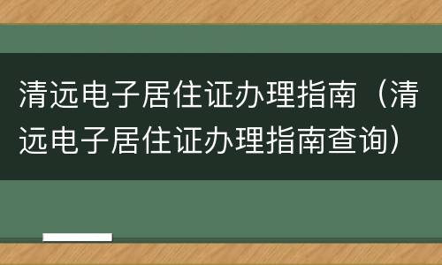清远电子居住证办理指南（清远电子居住证办理指南查询）