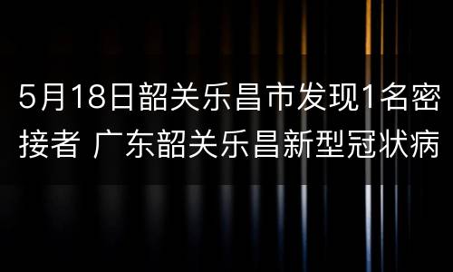 5月18日韶关乐昌市发现1名密接者 广东韶关乐昌新型冠状病毒肺炎