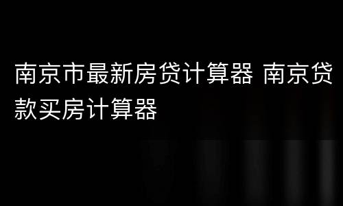 南京市最新房贷计算器 南京贷款买房计算器