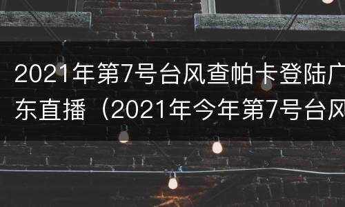 2021年第7号台风查帕卡登陆广东直播（2021年今年第7号台风查帕卡）