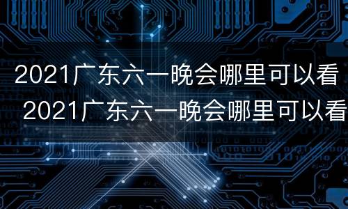 2021广东六一晚会哪里可以看 2021广东六一晚会哪里可以看直播