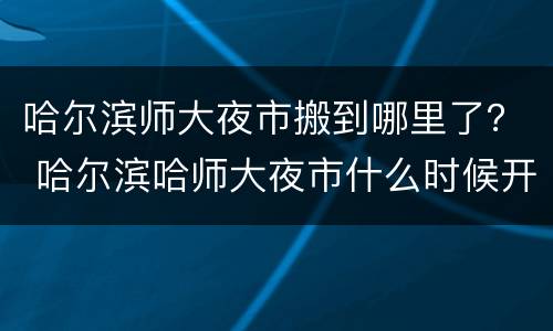 哈尔滨师大夜市搬到哪里了？ 哈尔滨哈师大夜市什么时候开