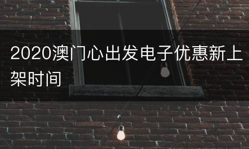 2020澳门心出发电子优惠新上架时间