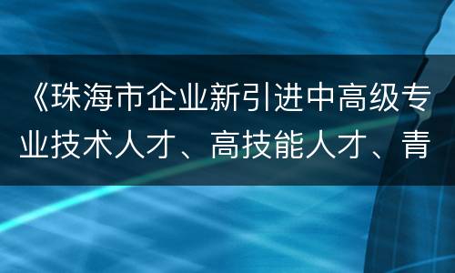 《珠海市企业新引进中高级专业技术人才、高技能人才、青年人才住房（租房和生活）补贴实施办法》全文阅读