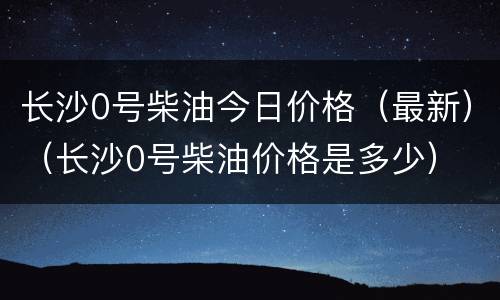 长沙0号柴油今日价格（最新）（长沙0号柴油价格是多少）