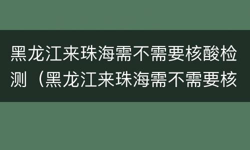 黑龙江来珠海需不需要核酸检测（黑龙江来珠海需不需要核酸检测报告）