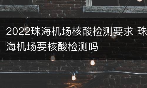 2022珠海机场核酸检测要求 珠海机场要核酸检测吗