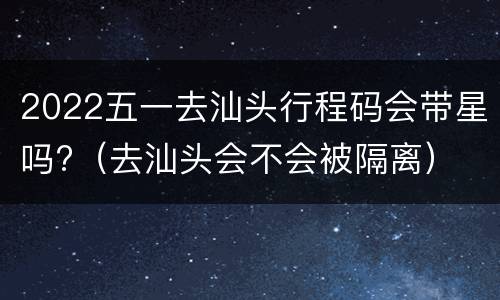 2022五一去汕头行程码会带星吗?（去汕头会不会被隔离）