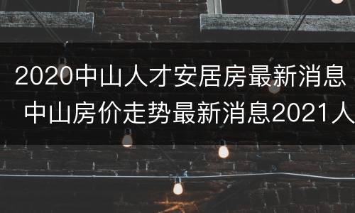 2020中山人才安居房最新消息 中山房价走势最新消息2021人才楼