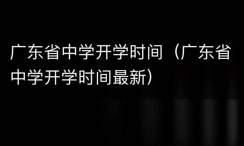 广东省中学开学时间（广东省中学开学时间最新）