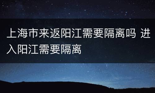 上海市来返阳江需要隔离吗 进入阳江需要隔离