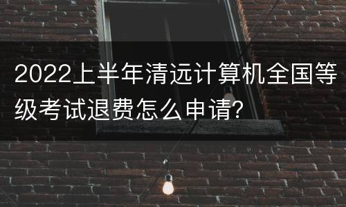 2022上半年清远计算机全国等级考试退费怎么申请？