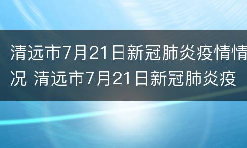 清远市7月21日新冠肺炎疫情情况 清远市7月21日新冠肺炎疫情情况如何