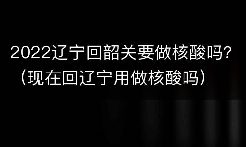 2022辽宁回韶关要做核酸吗？（现在回辽宁用做核酸吗）