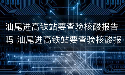 汕尾进高铁站要查验核酸报告吗 汕尾进高铁站要查验核酸报告吗今天