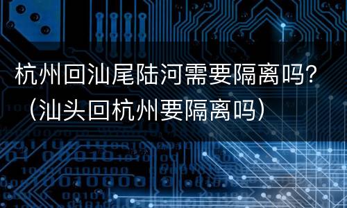 杭州回汕尾陆河需要隔离吗？（汕头回杭州要隔离吗）