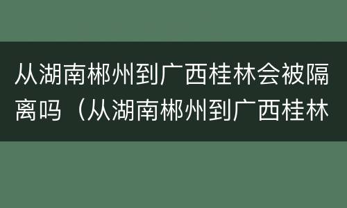 从湖南郴州到广西桂林会被隔离吗（从湖南郴州到广西桂林会被隔离吗今天）