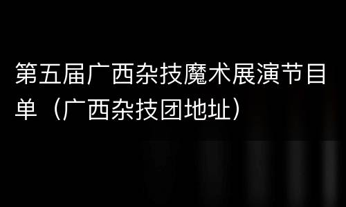 第五届广西杂技魔术展演节目单（广西杂技团地址）