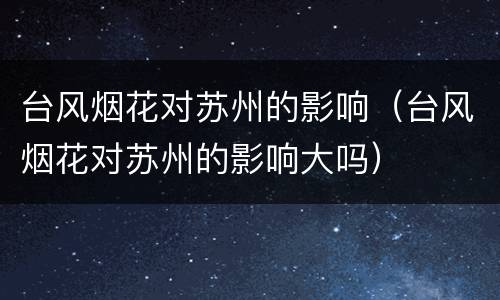 台风烟花对苏州的影响（台风烟花对苏州的影响大吗）