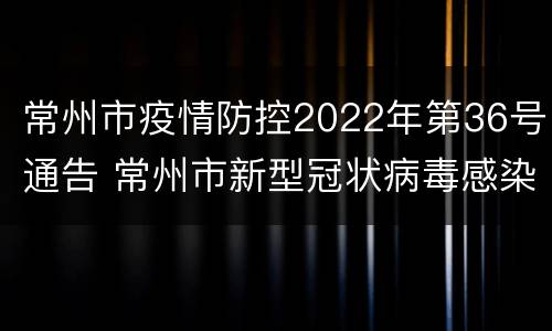 常州市疫情防控2022年第36号通告 常州市新型冠状病毒感染的肺炎疫情防控