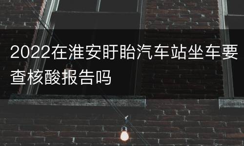 2022在淮安盱眙汽车站坐车要查核酸报告吗