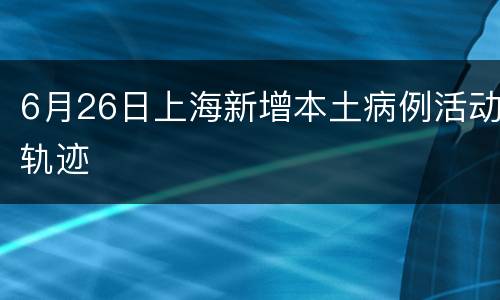 6月26日上海新增本土病例活动轨迹