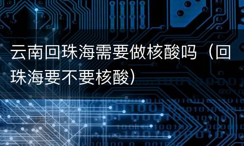 云南回珠海需要做核酸吗（回珠海要不要核酸）