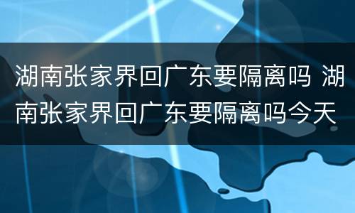 湖南张家界回广东要隔离吗 湖南张家界回广东要隔离吗今天