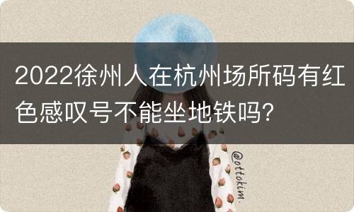 2022徐州人在杭州场所码有红色感叹号不能坐地铁吗？