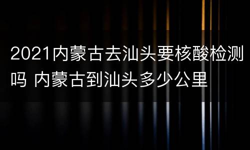 2021内蒙古去汕头要核酸检测吗 内蒙古到汕头多少公里