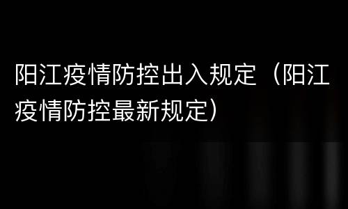 阳江疫情防控出入规定（阳江疫情防控最新规定）