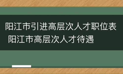 阳江市引进高层次人才职位表 阳江市高层次人才待遇