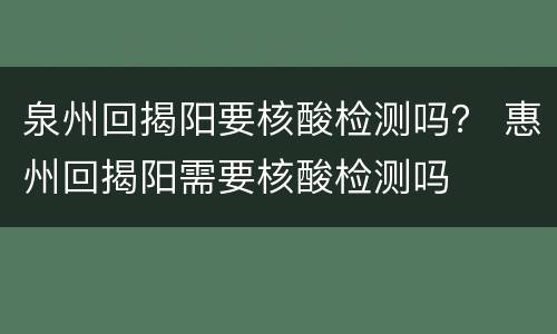 泉州回揭阳要核酸检测吗？ 惠州回揭阳需要核酸检测吗