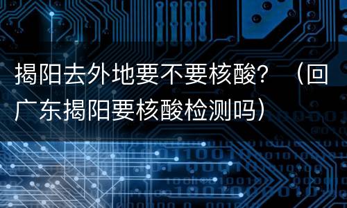 揭阳去外地要不要核酸？（回广东揭阳要核酸检测吗）