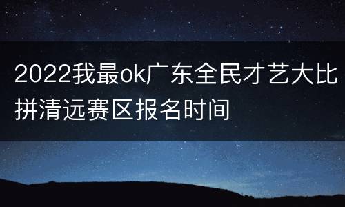 2022我最ok广东全民才艺大比拼清远赛区报名时间