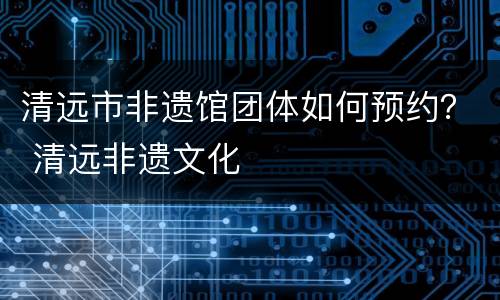 清远市非遗馆团体如何预约？ 清远非遗文化