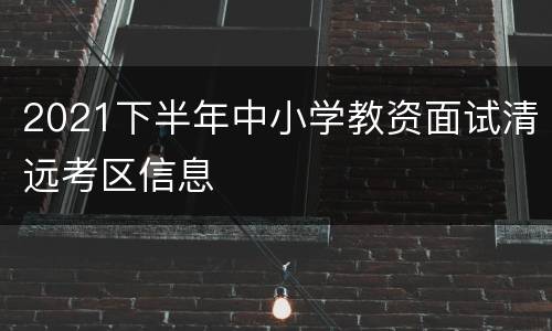 2021下半年中小学教资面试清远考区信息