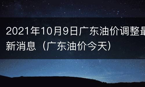 2021年10月9日广东油价调整最新消息（广东油价今天）