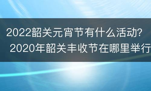 2022韶关元宵节有什么活动？ 2020年韶关丰收节在哪里举行