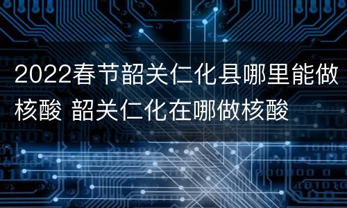 2022春节韶关仁化县哪里能做核酸 韶关仁化在哪做核酸