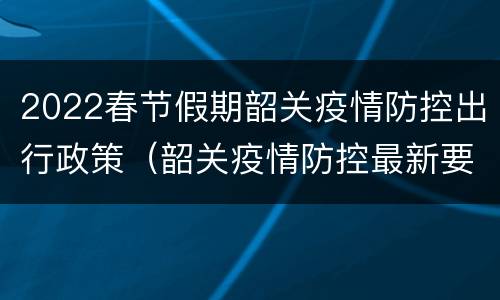 2022春节假期韶关疫情防控出行政策（韶关疫情防控最新要求）
