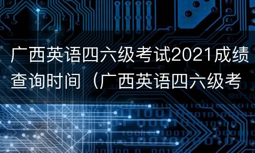 广西英语四六级考试2021成绩查询时间（广西英语四六级考试2021成绩查询时间表）