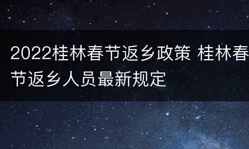 2022桂林春节返乡政策 桂林春节返乡人员最新规定