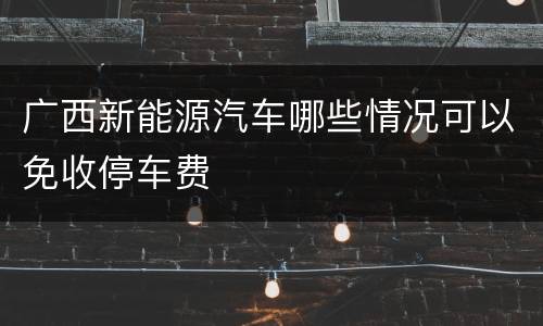 广西新能源汽车哪些情况可以免收停车费