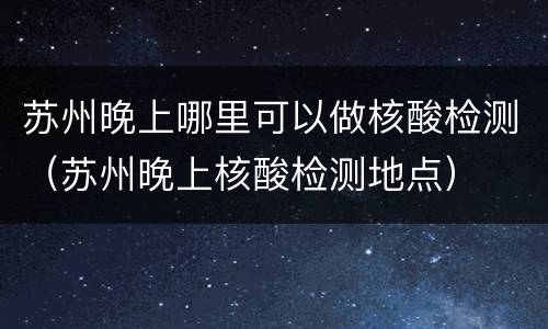 苏州晚上哪里可以做核酸检测（苏州晚上核酸检测地点）