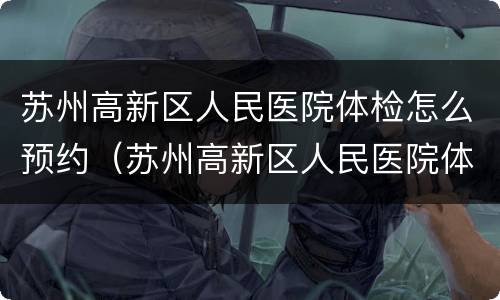 苏州高新区人民医院体检怎么预约（苏州高新区人民医院体检流程）