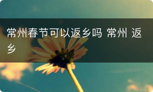 常州春节可以返乡吗 常州 返乡