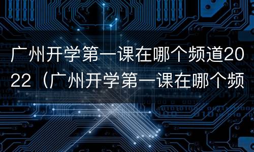 广州开学第一课在哪个频道2022（广州开学第一课在哪个频道）
