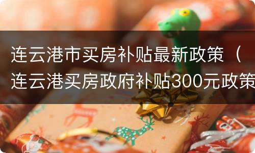 连云港市买房补贴最新政策（连云港买房政府补贴300元政策）