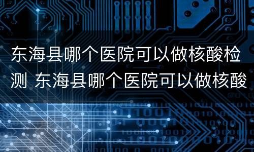 东海县哪个医院可以做核酸检测 东海县哪个医院可以做核酸检测的
